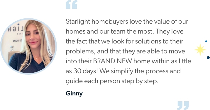 Ginny says “Starlight homebuyers love the value of our homes and our team the most. They love the fact that we look for solutions to their problems, and that they are able to move into their BRAND NEW home within as little as 30 days! We simplify the process and guide each person step by step.”